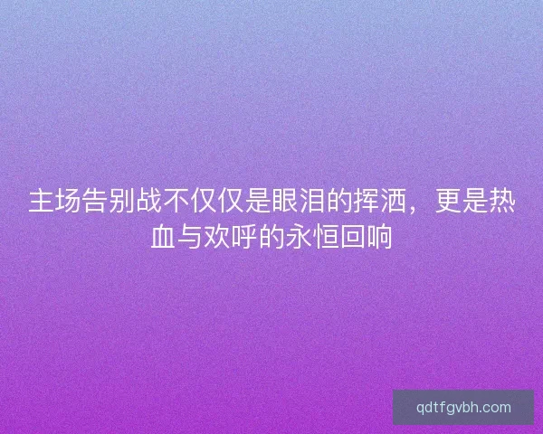 主场告别战不仅仅是眼泪的挥洒，更是热血与欢呼的永恒回响