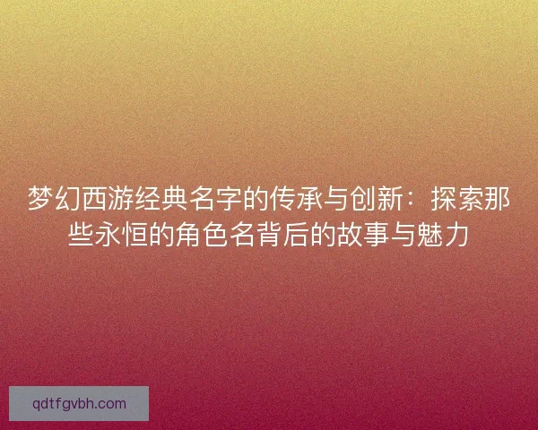 梦幻西游经典名字的传承与创新：探索那些永恒的角色名背后的故事与魅力