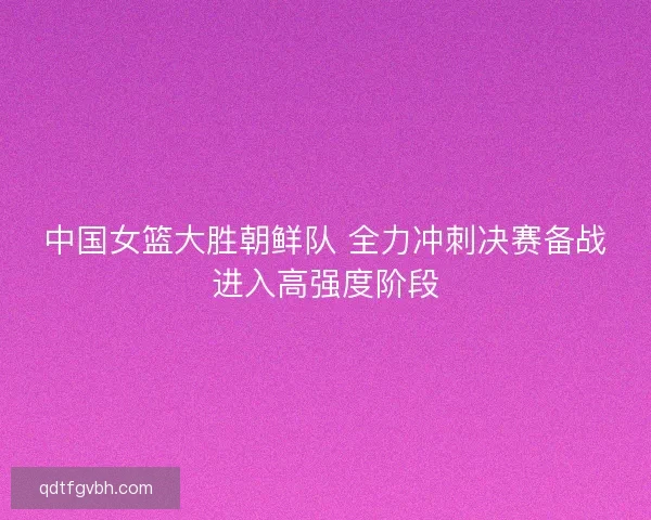 中国女篮大胜朝鲜队 全力冲刺决赛备战进入高强度阶段