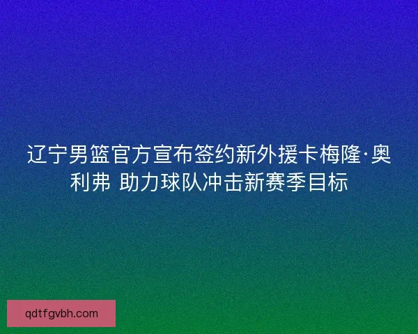 辽宁男篮官方宣布签约新外援卡梅隆·奥利弗 助力球队冲击新赛季目标