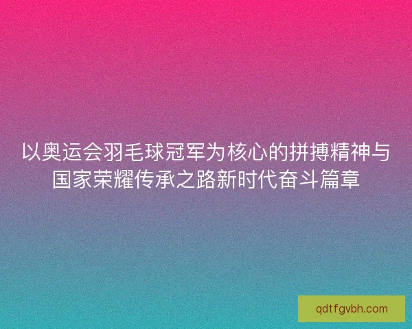 以奥运会羽毛球冠军为核心的拼搏精神与国家荣耀传承之路新时代奋斗篇章