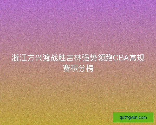 浙江方兴渡战胜吉林强势领跑CBA常规赛积分榜