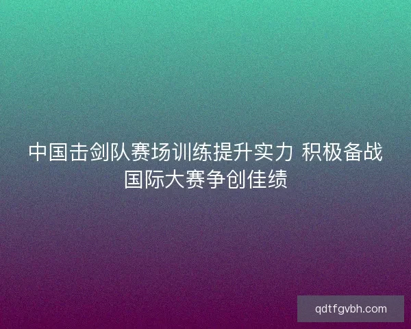 中国击剑队赛场训练提升实力 积极备战国际大赛争创佳绩