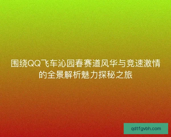 围绕QQ飞车沁园春赛道风华与竞速激情的全景解析魅力探秘之旅