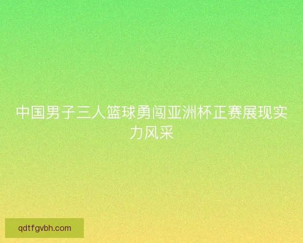 中国男子三人篮球勇闯亚洲杯正赛展现实力风采