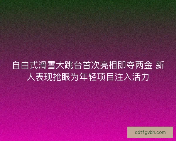 自由式滑雪大跳台首次亮相即夺两金 新人表现抢眼为年轻项目注入活力