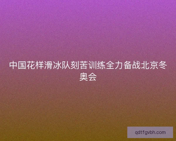 中国花样滑冰队刻苦训练全力备战北京冬奥会