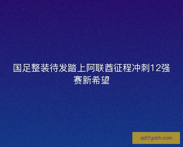 国足整装待发踏上阿联酋征程冲刺12强赛新希望
