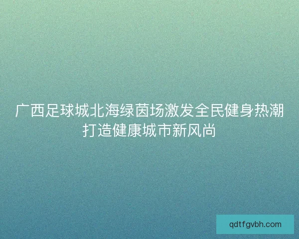 广西足球城北海绿茵场激发全民健身热潮打造健康城市新风尚