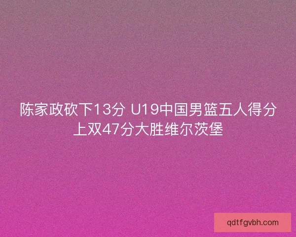 陈家政砍下13分 U19中国男篮五人得分上双47分大胜维尔茨堡