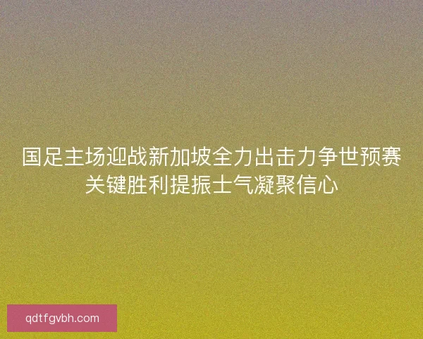 国足主场迎战新加坡全力出击力争世预赛关键胜利提振士气凝聚信心
