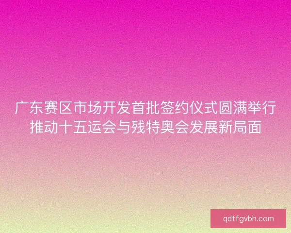广东赛区市场开发首批签约仪式圆满举行推动十五运会与残特奥会发展新局面