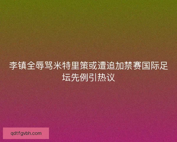 李镇全辱骂米特里策或遭追加禁赛国际足坛先例引热议