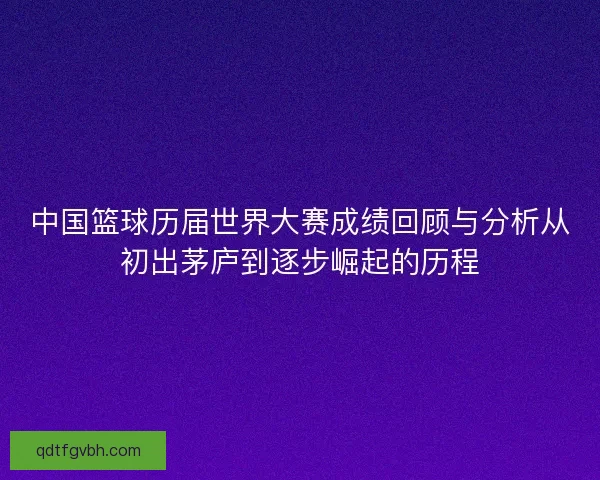 中国篮球历届世界大赛成绩回顾与分析从初出茅庐到逐步崛起的历程
