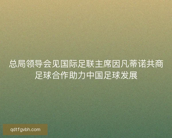 总局领导会见国际足联主席因凡蒂诺共商足球合作助力中国足球发展