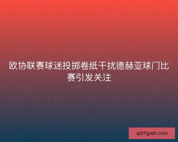 欧协联赛球迷投掷卷纸干扰德赫亚球门比赛引发关注