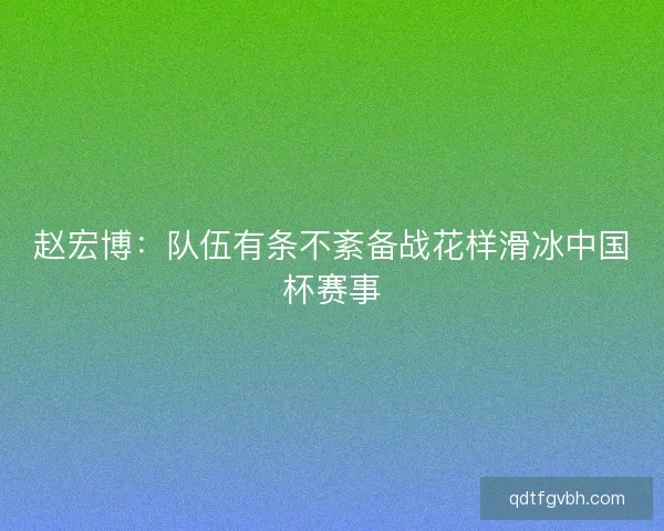 赵宏博：队伍有条不紊备战花样滑冰中国杯赛事