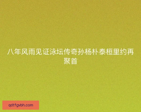 八年风雨见证泳坛传奇孙杨朴泰桓里约再聚首