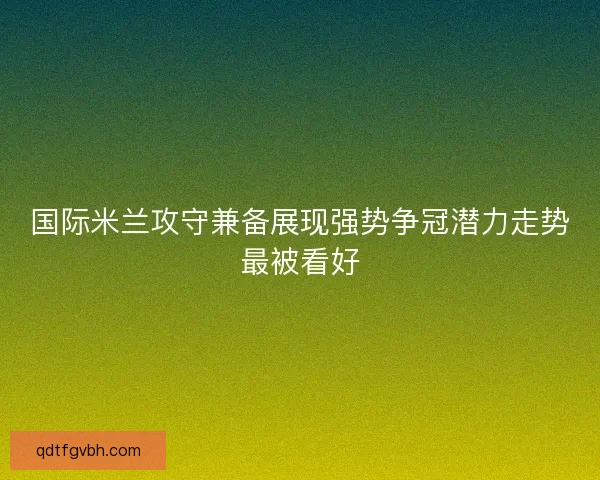 国际米兰攻守兼备展现强势争冠潜力走势最被看好